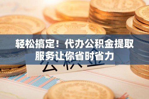 赣县轻松搞定！代办公积金提取服务让你省时省力
