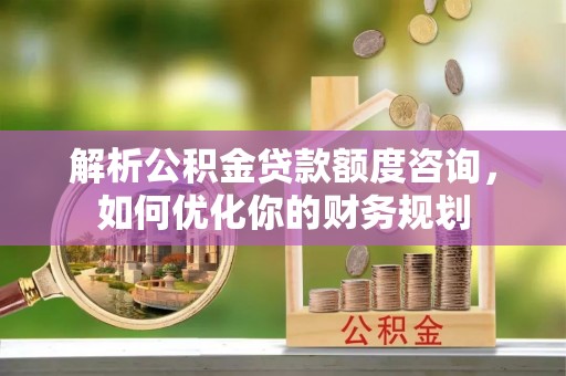 赣县解析公积金贷款额度咨询，如何优化你的财务规划
