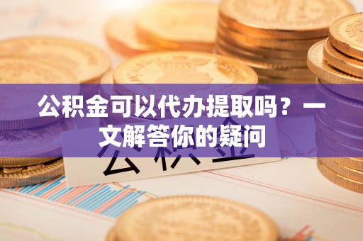 赣县公积金可以代办提取吗？一文解答你的疑问