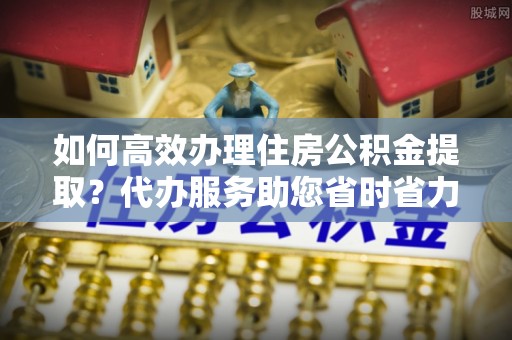 赣县如何高效办理住房公积金提取？代办服务助您省时省力