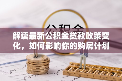 赣县解读最新公积金贷款政策变化，如何影响你的购房计划？