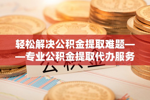 赣县轻松解决公积金提取难题——专业公积金提取代办服务详解