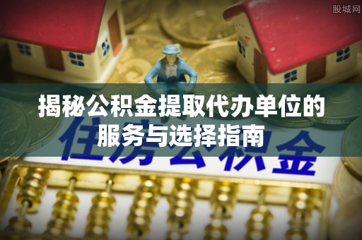 赣县揭秘公积金提取代办单位的服务与选择指南
