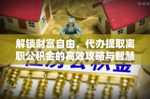 赣县解锁财富自由，代办提取离职公积金的高效攻略与智慧选择