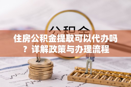 赣县住房公积金提取可以代办吗？详解政策与办理流程