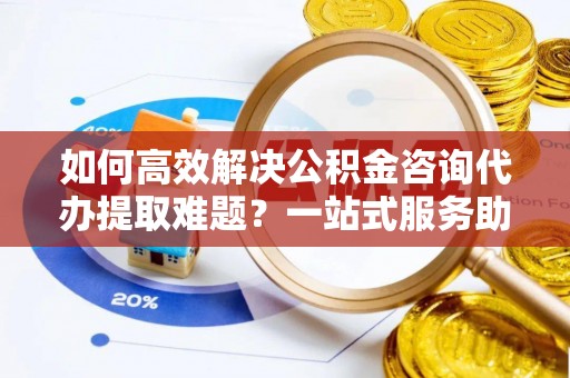 赣县如何高效解决公积金咨询代办提取难题？一站式服务助您轻松搞定
