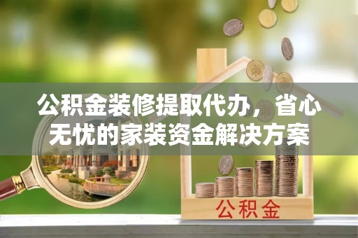 赣县公积金装修提取代办，省心无忧的家装资金解决方案