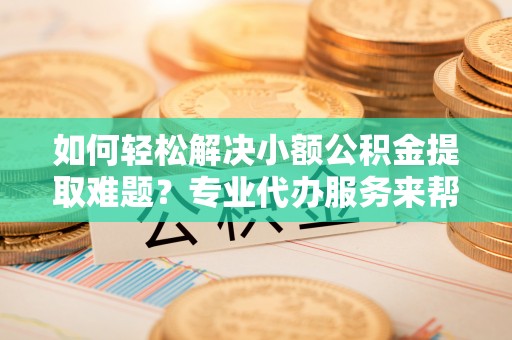 赣县如何轻松解决小额公积金提取难题？专业代办服务来帮忙