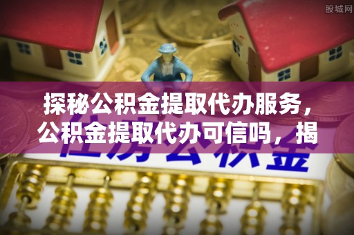 赣县探秘公积金提取代办服务，公积金提取代办可信吗，揭秘真相与选择指南