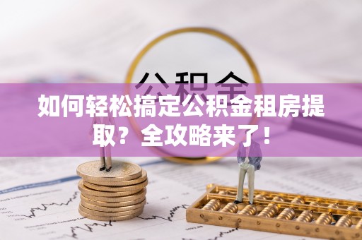 赣县如何轻松搞定公积金租房提取？全攻略来了！