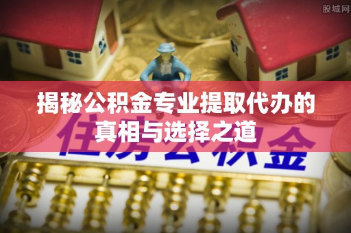 赣县揭秘公积金专业提取代办的真相与选择之道