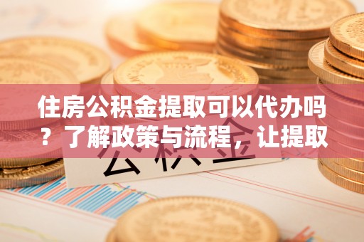 赣县住房公积金提取可以代办吗？了解政策与流程，让提取更便捷