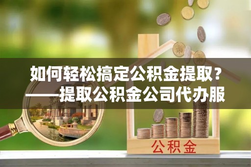 赣县如何轻松搞定公积金提取？——提取公积金公司代办服务全解析