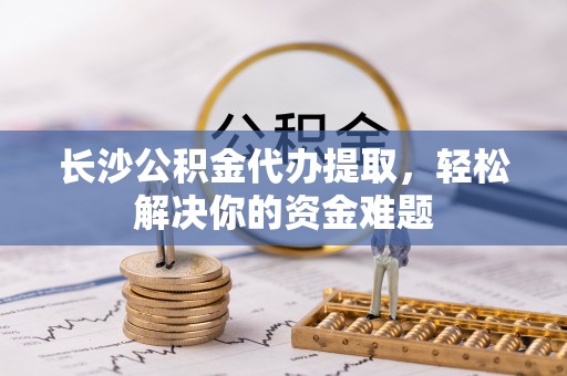 赣县长沙公积金代办提取，轻松解决你的资金难题