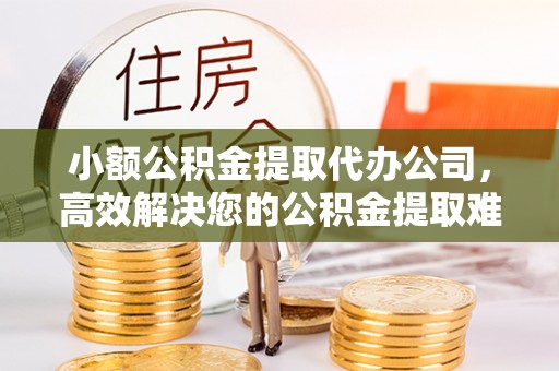 赣县小额公积金提取代办公司，高效解决您的公积金提取难题
