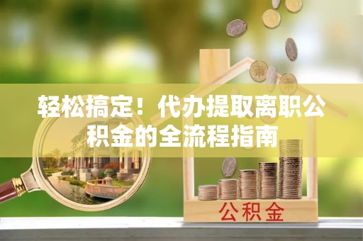 赣县轻松搞定！代办提取离职公积金的全流程指南