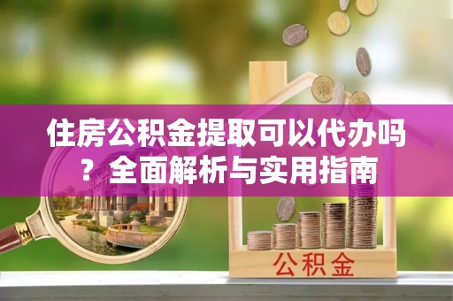 赣县住房公积金提取可以代办吗？全面解析与实用指南