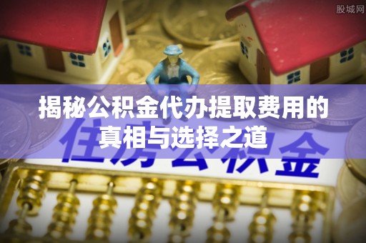 赣县揭秘公积金代办提取费用的真相与选择之道