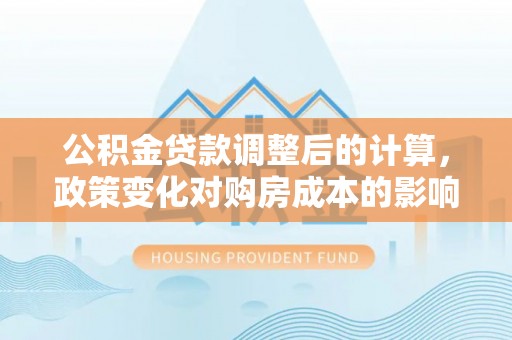 赣县公积金贷款调整后的计算，政策变化对购房成本的影响与应对策略