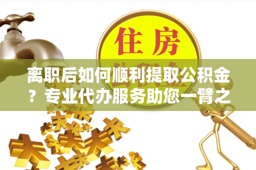 赣县离职后如何顺利提取公积金？专业代办服务助您一臂之力
