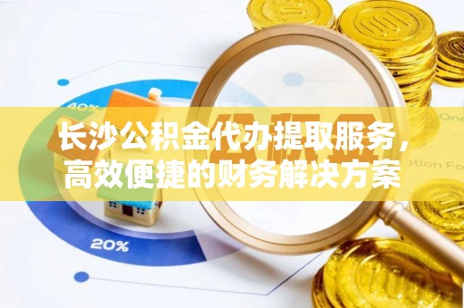 赣县长沙公积金代办提取服务，高效便捷的财务解决方案