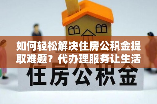 赣县如何轻松解决住房公积金提取难题？代办理服务让生活更简单