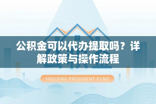 赣县公积金可以代办提取吗？详解政策与操作流程