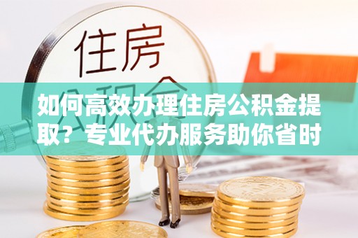 赣县如何高效办理住房公积金提取？专业代办服务助你省时省力