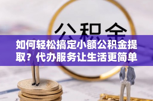 赣县如何轻松搞定小额公积金提取？代办服务让生活更简单