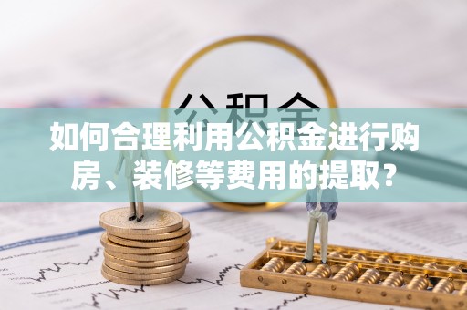 赣县如何合理利用公积金进行购房、装修等费用的提取？