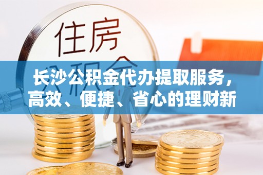 赣县长沙公积金代办提取服务，高效、便捷、省心的理财新选择
