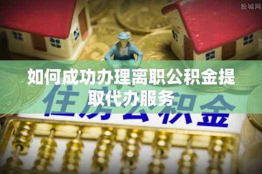 赣县如何成功办理离职公积金提取代办服务
