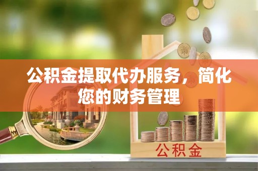 赣县公积金提取代办服务，简化您的财务管理